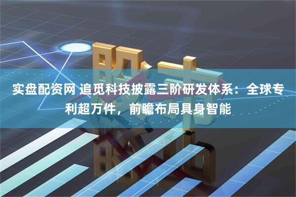 实盘配资网 追觅科技披露三阶研发体系：全球专利超万件，前瞻布局具身智能